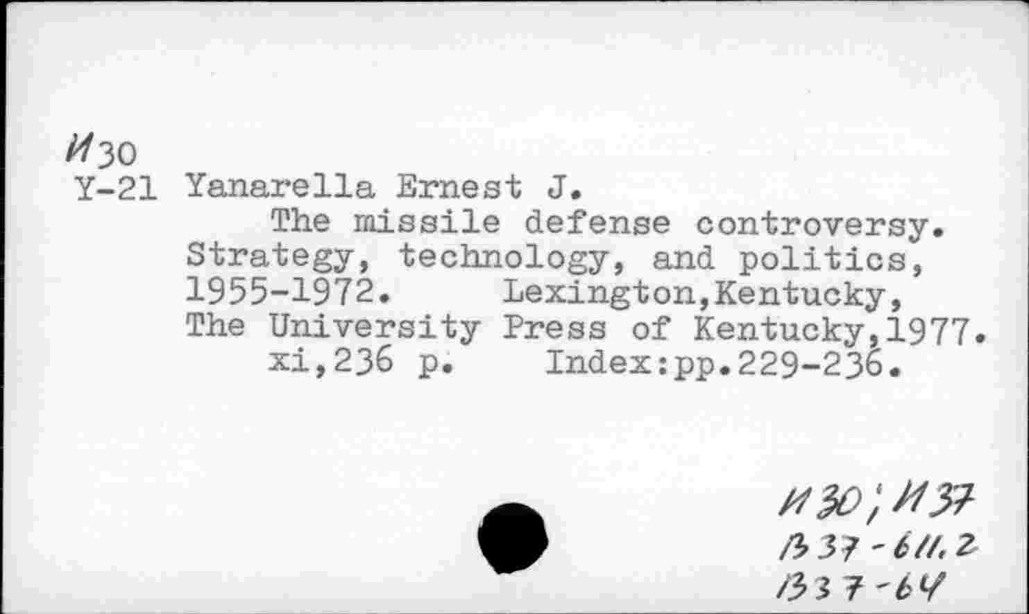 ﻿//30
Y-21 Yanarella Ernest J.
The missile defense controversy. Strategy, technology, and politics, 1955-1972. Lexington,Kentucky, The University Press of Kentucky,1977.
xi,236 p. Index:pp.229-236.
/33? ~b//.Z /33 7 'btf